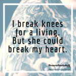 I break knees for a living. But she could break my heart.